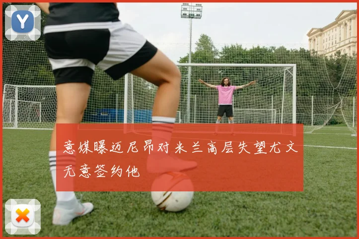意媒曝迈尼昂对米兰高层失望尤文无意签约他