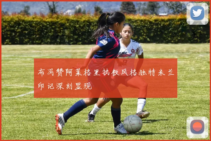 布冯赞阿莱格里执教风格独特米兰印记深刻显现