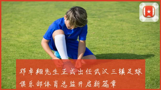邓卓翔先生正式出任武汉三镇足球俱乐部体育总监开启新篇章