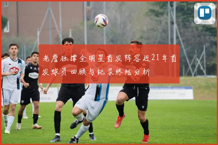 老詹独撑全明星首发阵容近21年首发球员回顾与纪录终结分析