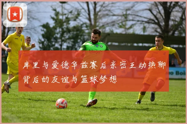 库里与爱德华兹赛后亲密互动热聊背后的友谊与篮球梦想