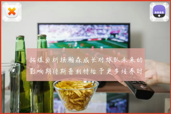 拓媒分析杨瀚森成长对球队未来的影响期待斯普利特给予更多培养时间