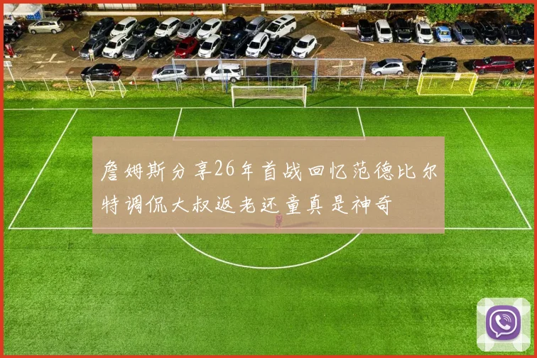 詹姆斯分享26年首战回忆范德比尔特调侃大叔返老还童真是神奇