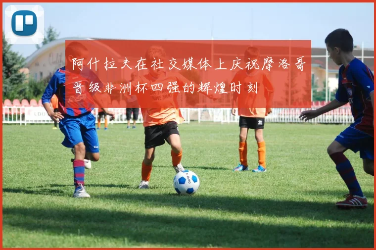 阿什拉夫在社交媒体上庆祝摩洛哥晋级非洲杯四强的辉煌时刻