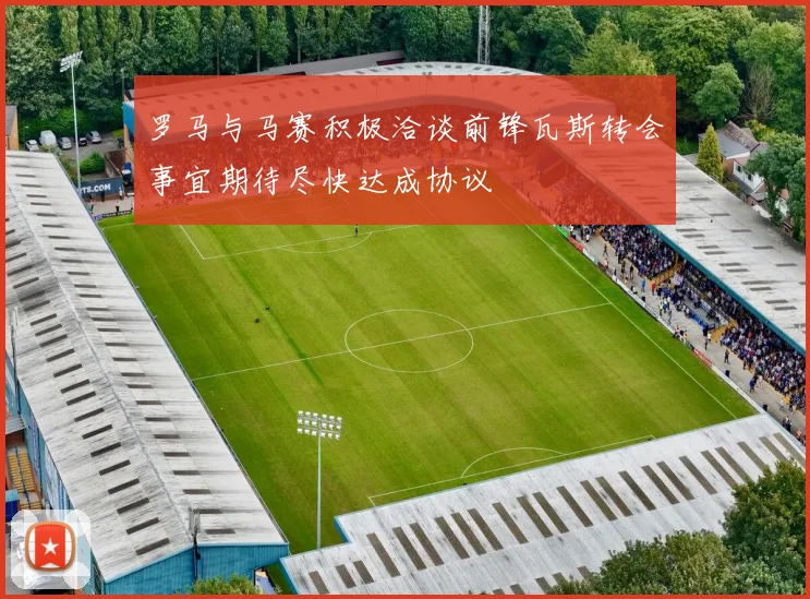 罗马与马赛积极洽谈前锋瓦斯转会事宜期待尽快达成协议