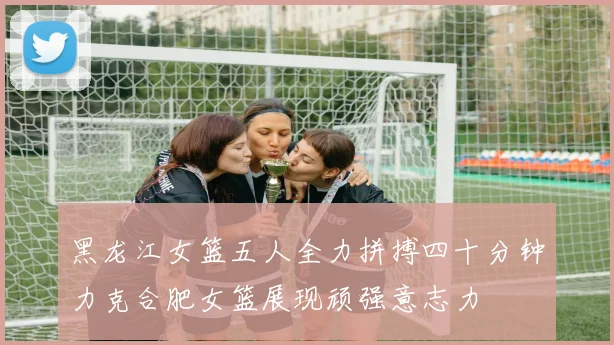 黑龙江女篮五人全力拼搏四十分钟力克合肥女篮展现顽强意志力