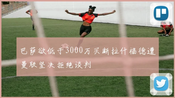 巴萨欲低于3000万买断拉什福德遭曼联坚决拒绝谈判