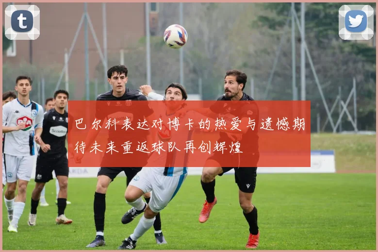 巴尔科表达对博卡的热爱与遗憾期待未来重返球队再创辉煌