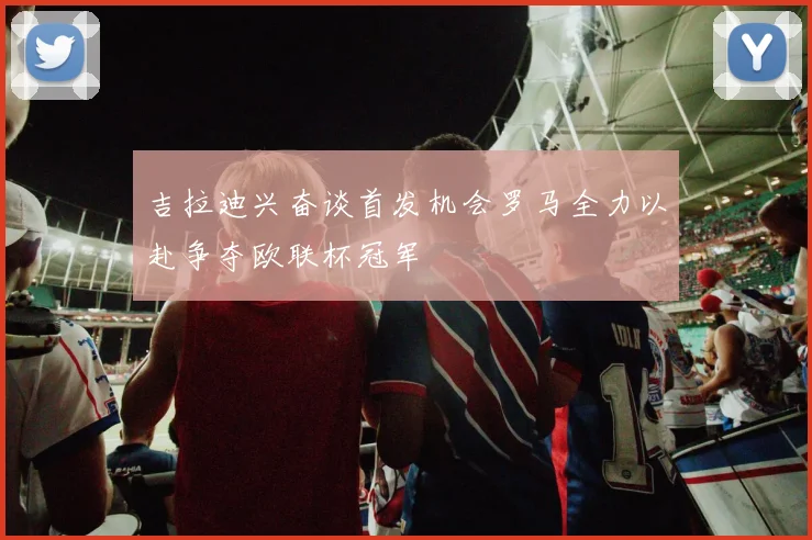 吉拉迪兴奋谈首发机会罗马全力以赴争夺欧联杯冠军