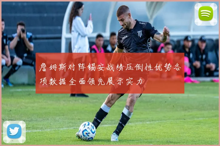 詹姆斯对阵锡安战绩压倒性优势各项数据全面领先展示实力