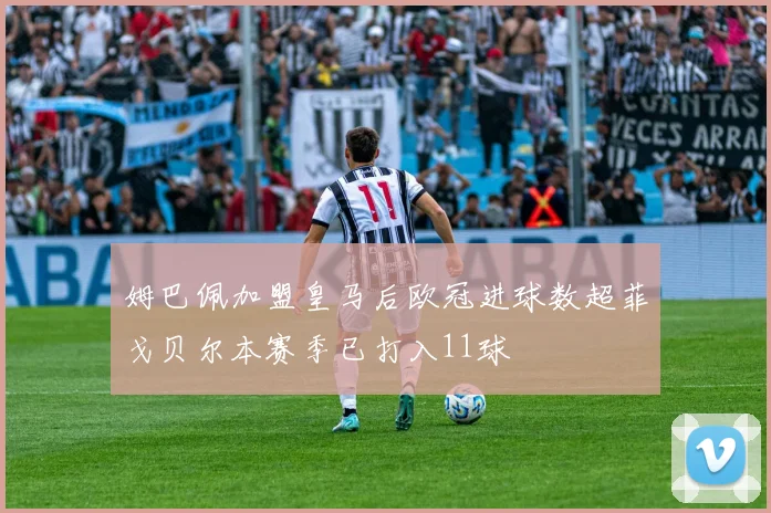 姆巴佩加盟皇马后欧冠进球数超菲戈贝尔本赛季已打入11球