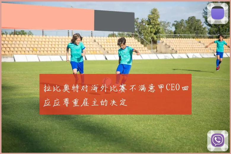 拉比奥特对海外比赛不满意甲CEO回应应尊重雇主的决定