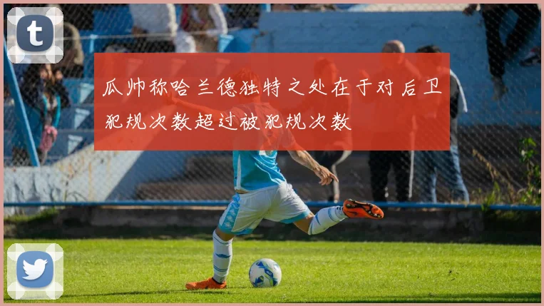 瓜帅称哈兰德独特之处在于对后卫犯规次数超过被犯规次数