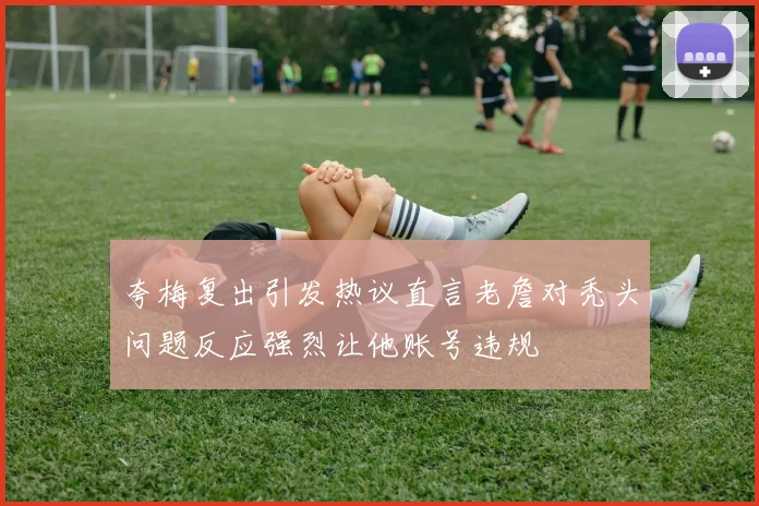 夸梅复出引发热议直言老詹对秃头问题反应强烈让他账号违规