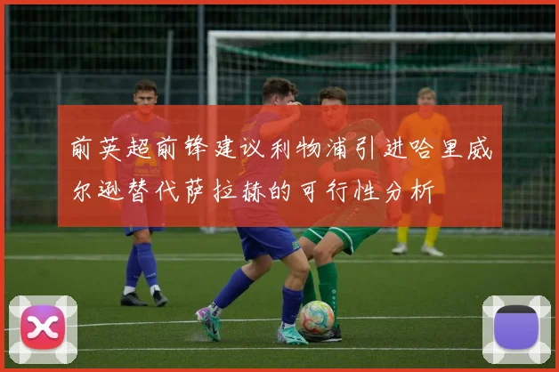 前英超前锋建议利物浦引进哈里威尔逊替代萨拉赫的可行性分析