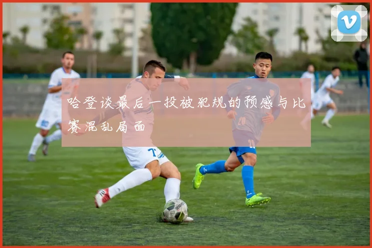 哈登谈最后一投被犯规的预感与比赛混乱局面