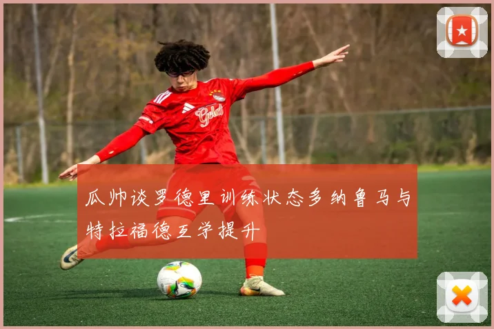 瓜帅谈罗德里训练状态多纳鲁马与特拉福德互学提升
