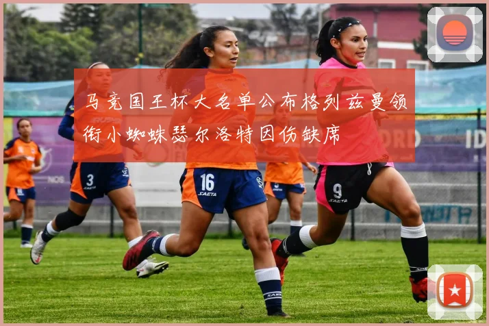 马竞国王杯大名单公布格列兹曼领衔小蜘蛛瑟尔洛特因伤缺席