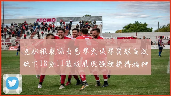 克林根表现出色零失误零罚球高效砍下18分11篮板展现强硬拼搏精神
