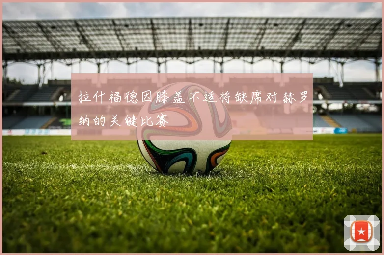 拉什福德因膝盖不适将缺席对赫罗纳的关键比赛