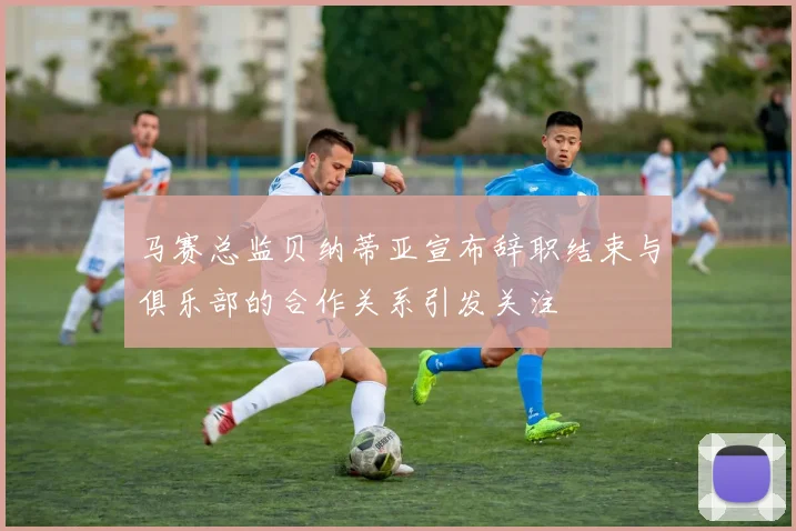 马赛总监贝纳蒂亚宣布辞职结束与俱乐部的合作关系引发关注