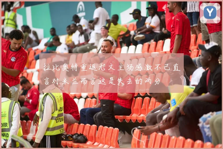 拉比奥特重返尤文主场感激不已直言对米兰而言这是失去的两分
