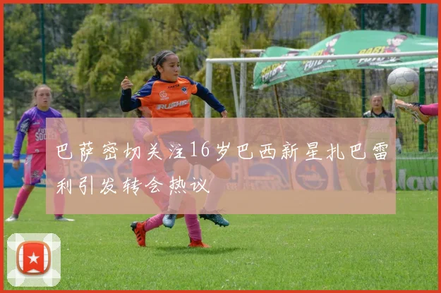 巴萨密切关注16岁巴西新星扎巴雷利引发转会热议